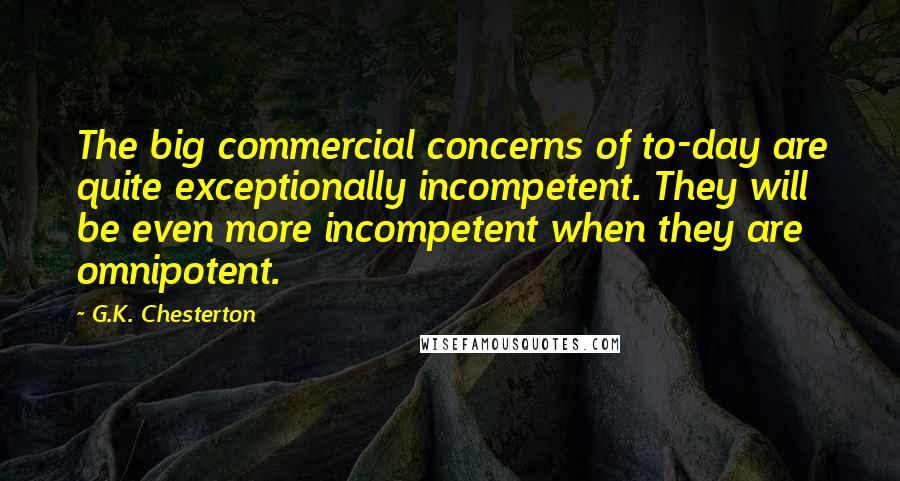 G.K. Chesterton Quotes: The big commercial concerns of to-day are quite exceptionally incompetent. They will be even more incompetent when they are omnipotent.