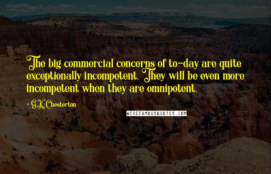 G.K. Chesterton Quotes: The big commercial concerns of to-day are quite exceptionally incompetent. They will be even more incompetent when they are omnipotent.