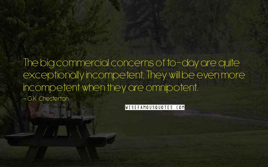 G.K. Chesterton Quotes: The big commercial concerns of to-day are quite exceptionally incompetent. They will be even more incompetent when they are omnipotent.