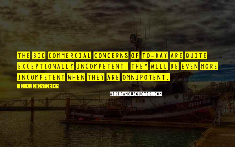 G.K. Chesterton Quotes: The big commercial concerns of to-day are quite exceptionally incompetent. They will be even more incompetent when they are omnipotent.