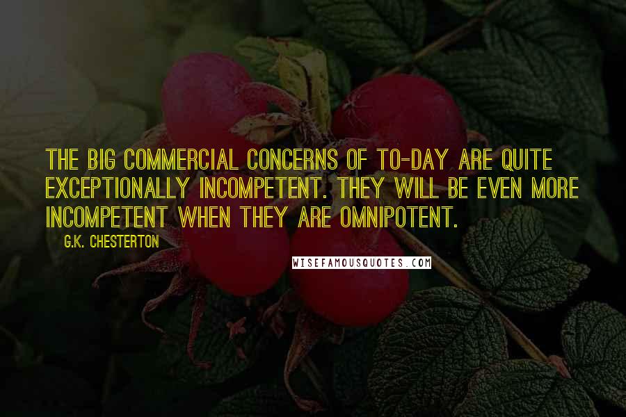 G.K. Chesterton Quotes: The big commercial concerns of to-day are quite exceptionally incompetent. They will be even more incompetent when they are omnipotent.