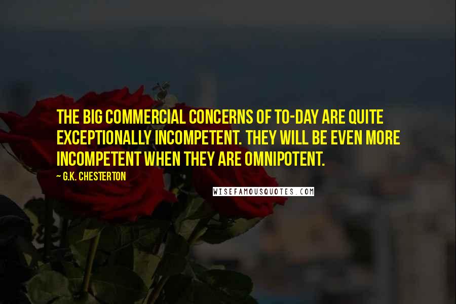 G.K. Chesterton Quotes: The big commercial concerns of to-day are quite exceptionally incompetent. They will be even more incompetent when they are omnipotent.