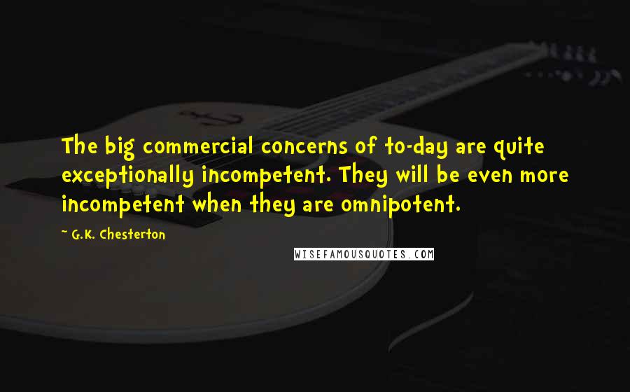 G.K. Chesterton Quotes: The big commercial concerns of to-day are quite exceptionally incompetent. They will be even more incompetent when they are omnipotent.