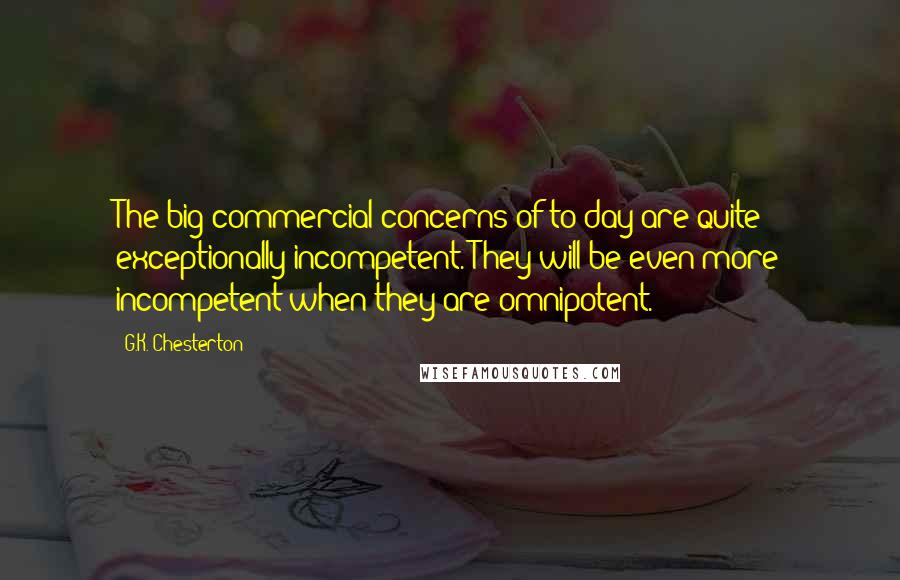 G.K. Chesterton Quotes: The big commercial concerns of to-day are quite exceptionally incompetent. They will be even more incompetent when they are omnipotent.