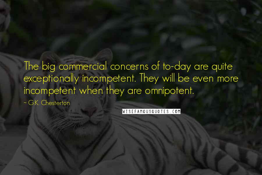 G.K. Chesterton Quotes: The big commercial concerns of to-day are quite exceptionally incompetent. They will be even more incompetent when they are omnipotent.