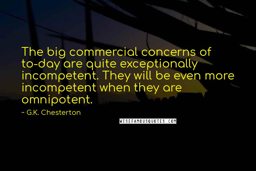 G.K. Chesterton Quotes: The big commercial concerns of to-day are quite exceptionally incompetent. They will be even more incompetent when they are omnipotent.