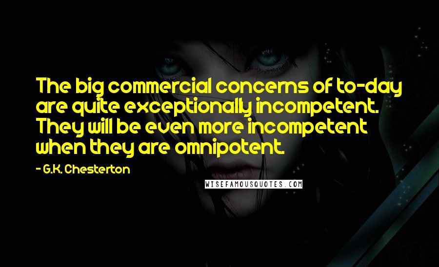 G.K. Chesterton Quotes: The big commercial concerns of to-day are quite exceptionally incompetent. They will be even more incompetent when they are omnipotent.