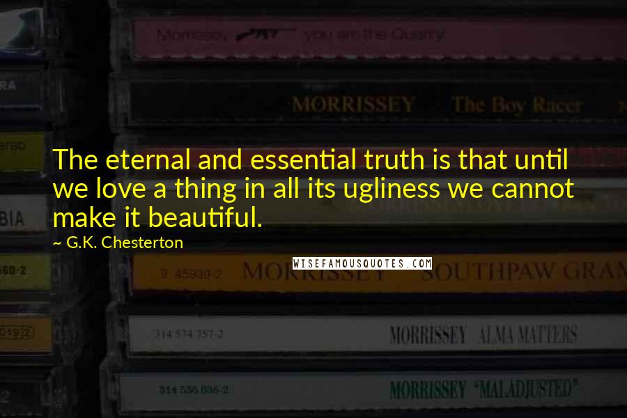 G.K. Chesterton Quotes: The eternal and essential truth is that until we love a thing in all its ugliness we cannot make it beautiful.