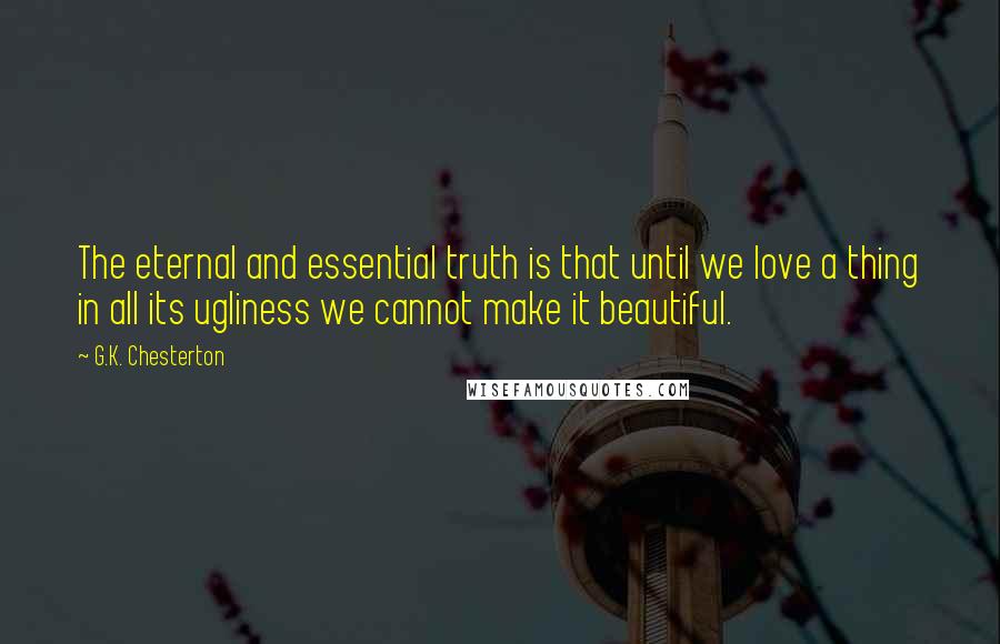 G.K. Chesterton Quotes: The eternal and essential truth is that until we love a thing in all its ugliness we cannot make it beautiful.