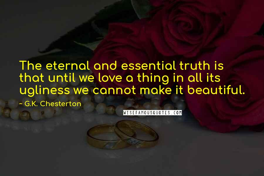 G.K. Chesterton Quotes: The eternal and essential truth is that until we love a thing in all its ugliness we cannot make it beautiful.