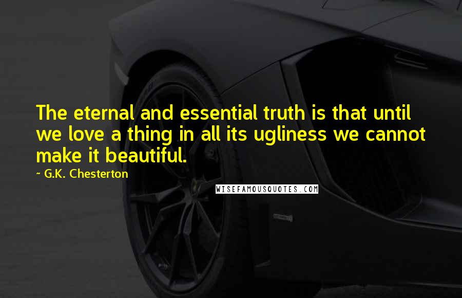 G.K. Chesterton Quotes: The eternal and essential truth is that until we love a thing in all its ugliness we cannot make it beautiful.