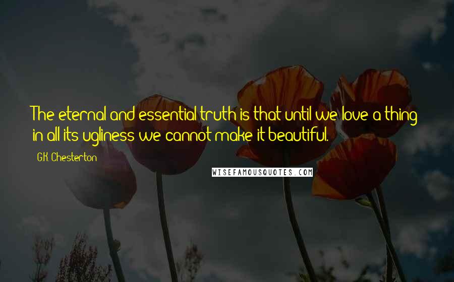 G.K. Chesterton Quotes: The eternal and essential truth is that until we love a thing in all its ugliness we cannot make it beautiful.