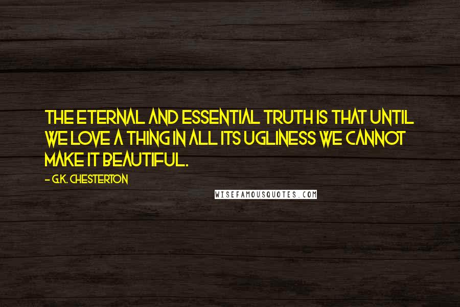 G.K. Chesterton Quotes: The eternal and essential truth is that until we love a thing in all its ugliness we cannot make it beautiful.