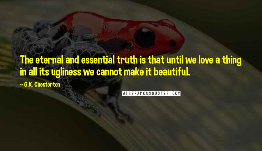 G.K. Chesterton Quotes: The eternal and essential truth is that until we love a thing in all its ugliness we cannot make it beautiful.