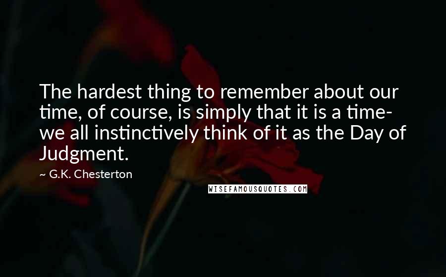 G.K. Chesterton Quotes: The hardest thing to remember about our time, of course, is simply that it is a time- we all instinctively think of it as the Day of Judgment.