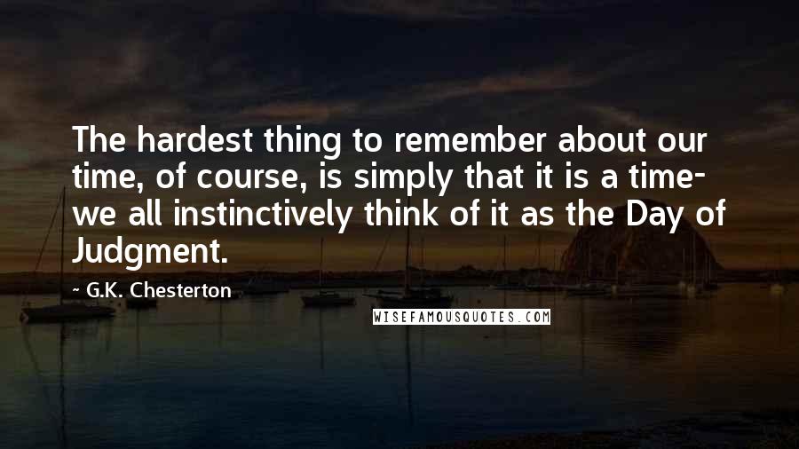 G.K. Chesterton Quotes: The hardest thing to remember about our time, of course, is simply that it is a time- we all instinctively think of it as the Day of Judgment.