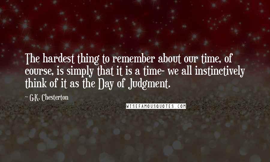 G.K. Chesterton Quotes: The hardest thing to remember about our time, of course, is simply that it is a time- we all instinctively think of it as the Day of Judgment.
