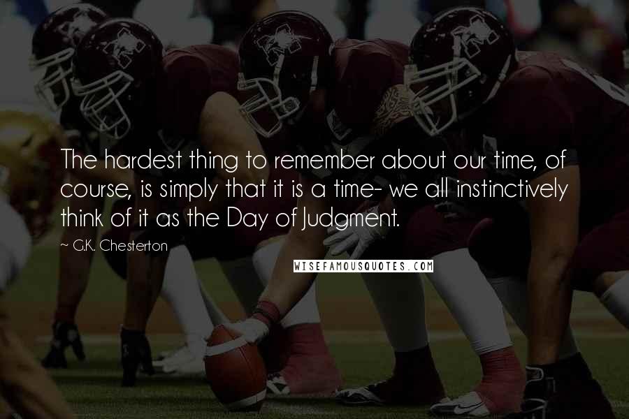 G.K. Chesterton Quotes: The hardest thing to remember about our time, of course, is simply that it is a time- we all instinctively think of it as the Day of Judgment.