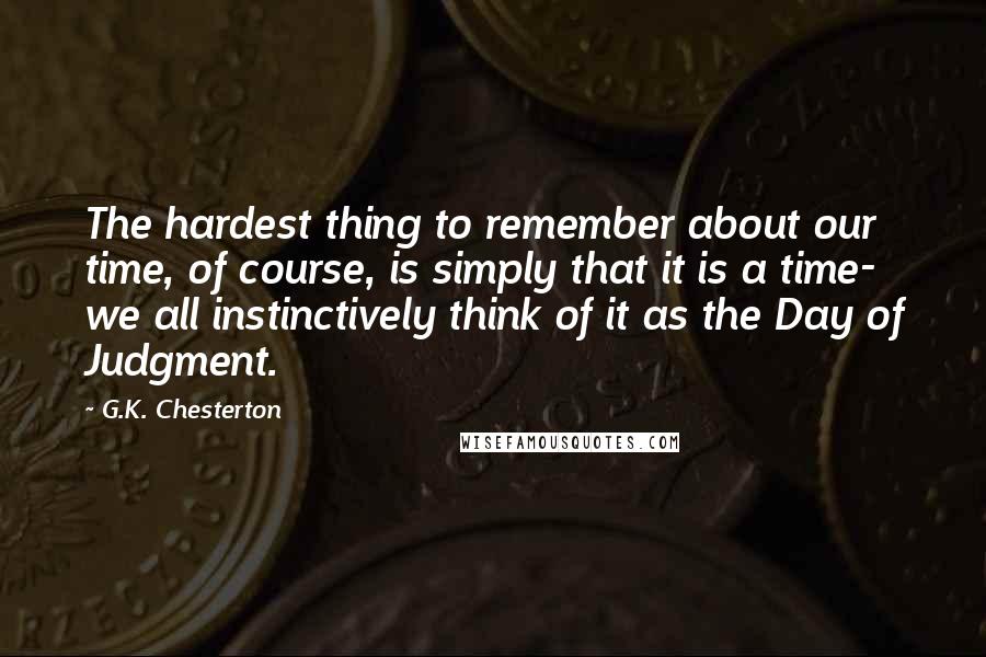 G.K. Chesterton Quotes: The hardest thing to remember about our time, of course, is simply that it is a time- we all instinctively think of it as the Day of Judgment.