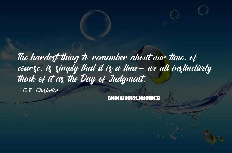 G.K. Chesterton Quotes: The hardest thing to remember about our time, of course, is simply that it is a time- we all instinctively think of it as the Day of Judgment.