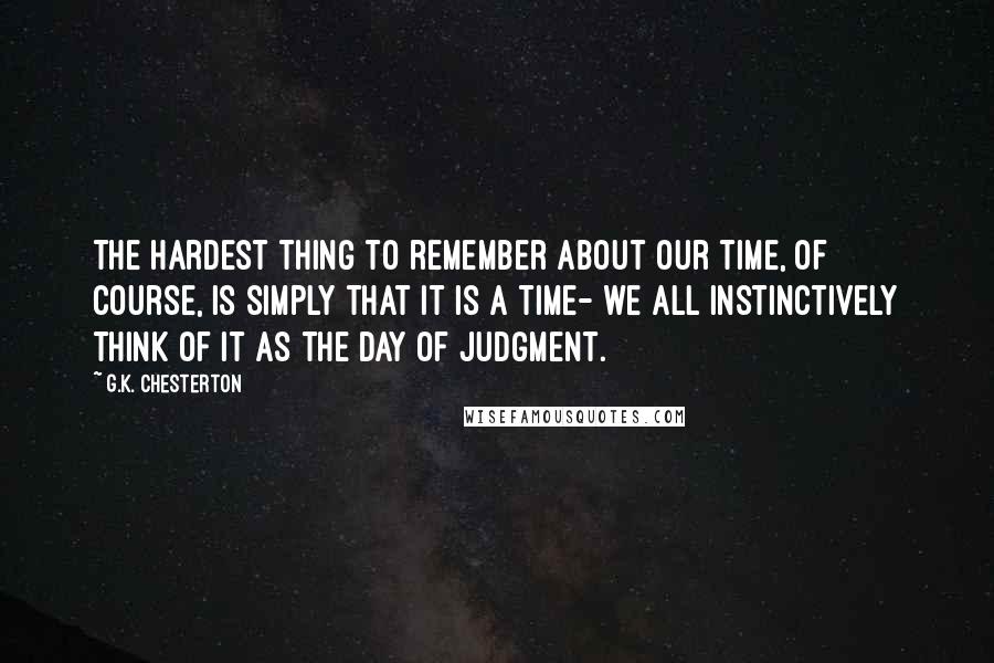 G.K. Chesterton Quotes: The hardest thing to remember about our time, of course, is simply that it is a time- we all instinctively think of it as the Day of Judgment.