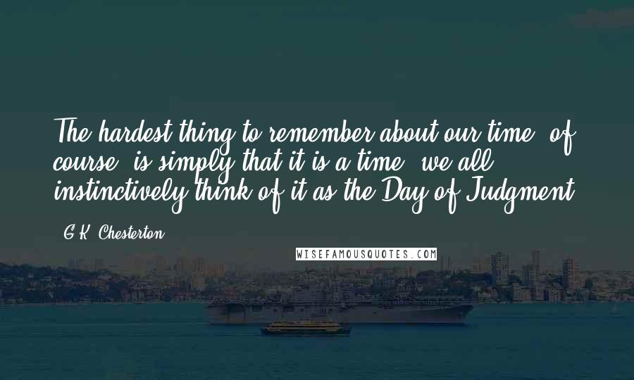 G.K. Chesterton Quotes: The hardest thing to remember about our time, of course, is simply that it is a time- we all instinctively think of it as the Day of Judgment.