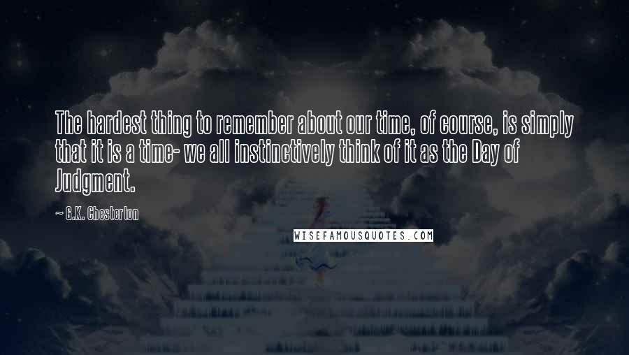 G.K. Chesterton Quotes: The hardest thing to remember about our time, of course, is simply that it is a time- we all instinctively think of it as the Day of Judgment.