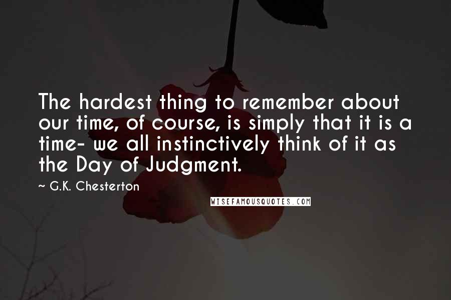 G.K. Chesterton Quotes: The hardest thing to remember about our time, of course, is simply that it is a time- we all instinctively think of it as the Day of Judgment.