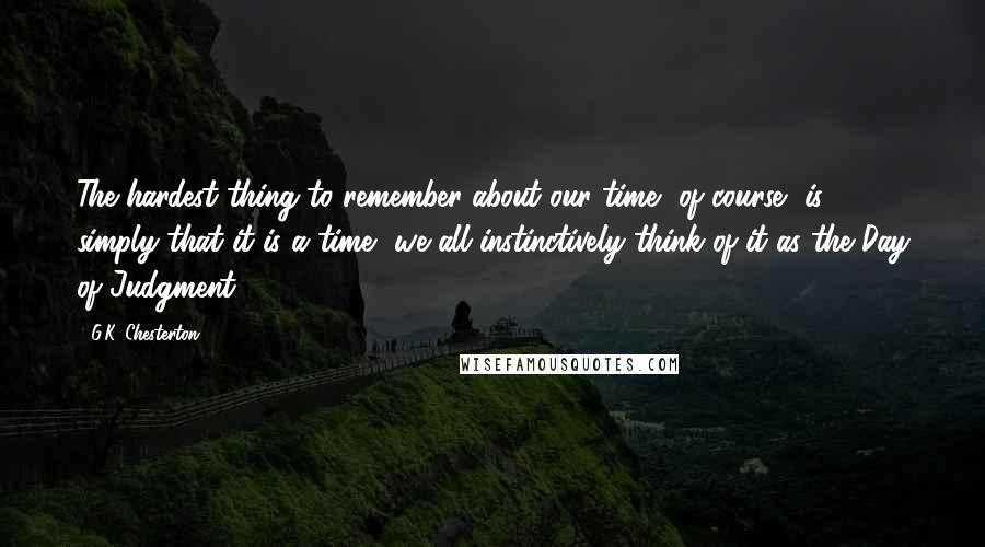 G.K. Chesterton Quotes: The hardest thing to remember about our time, of course, is simply that it is a time- we all instinctively think of it as the Day of Judgment.