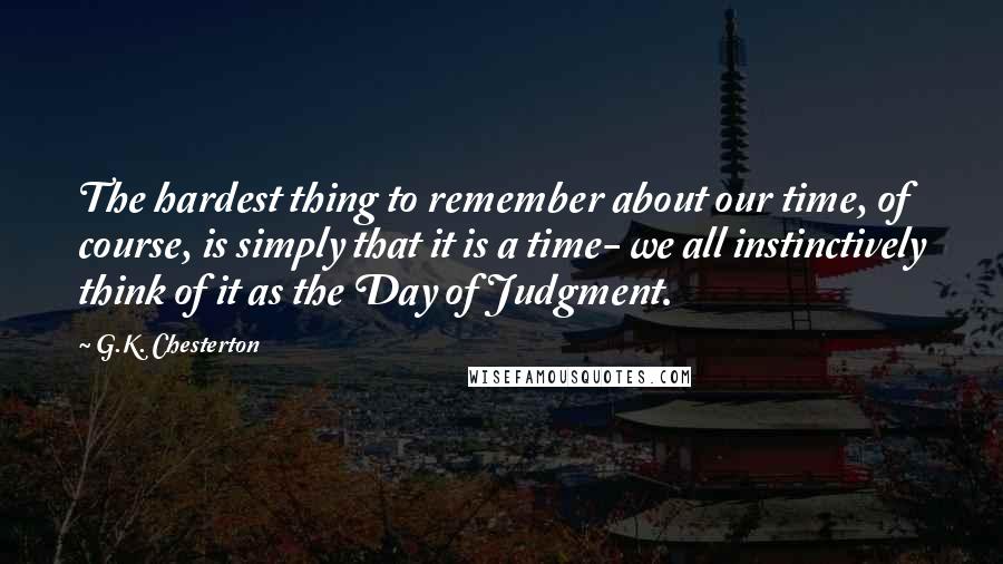 G.K. Chesterton Quotes: The hardest thing to remember about our time, of course, is simply that it is a time- we all instinctively think of it as the Day of Judgment.