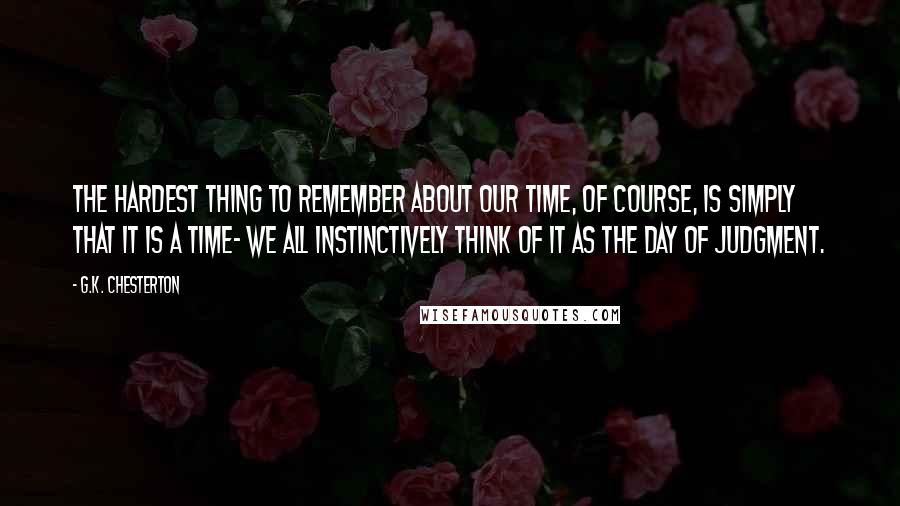 G.K. Chesterton Quotes: The hardest thing to remember about our time, of course, is simply that it is a time- we all instinctively think of it as the Day of Judgment.