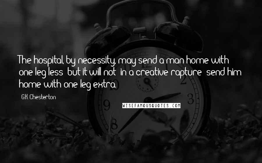 G.K. Chesterton Quotes: The hospital, by necessity, may send a man home with one leg less: but it will not (in a creative rapture) send him home with one leg extra.