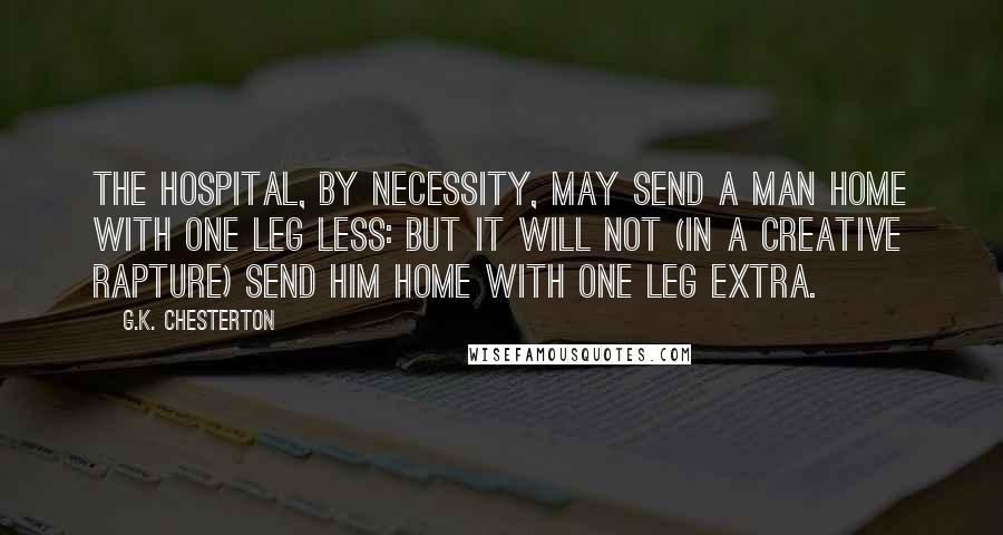 G.K. Chesterton Quotes: The hospital, by necessity, may send a man home with one leg less: but it will not (in a creative rapture) send him home with one leg extra.