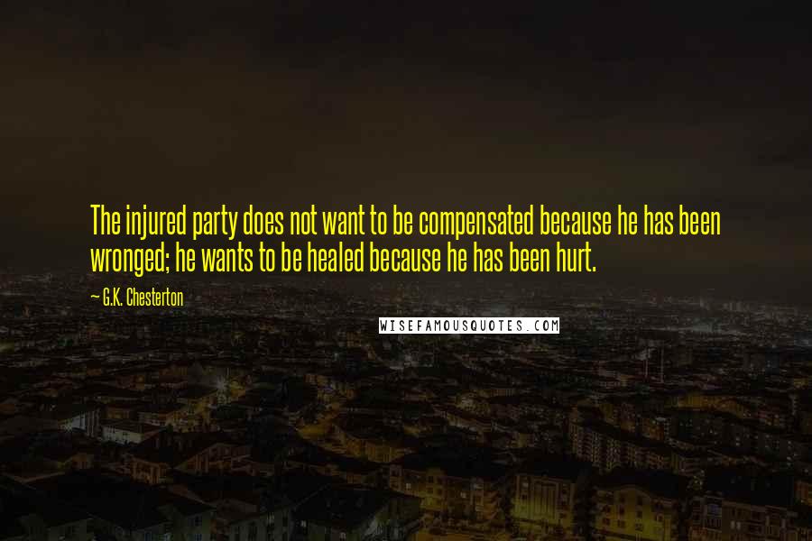 G.K. Chesterton Quotes: The injured party does not want to be compensated because he has been wronged; he wants to be healed because he has been hurt.