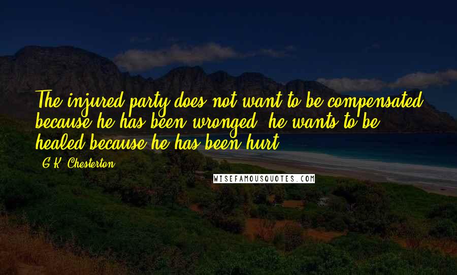 G.K. Chesterton Quotes: The injured party does not want to be compensated because he has been wronged; he wants to be healed because he has been hurt.