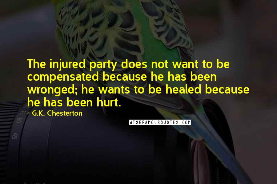 G.K. Chesterton Quotes: The injured party does not want to be compensated because he has been wronged; he wants to be healed because he has been hurt.