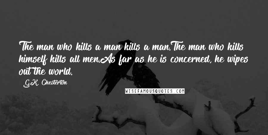 G.K. Chesterton Quotes: The man who kills a man kills a man.The man who kills himself kills all men.As far as he is concerned, he wipes out the world.