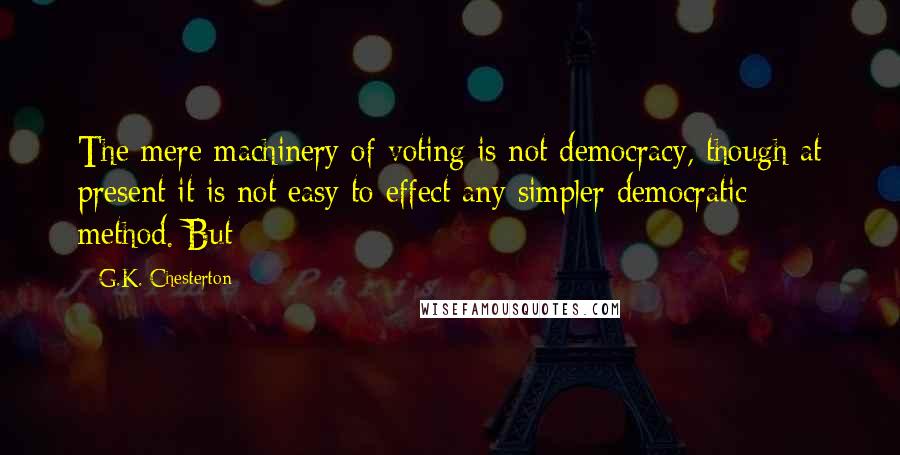 G.K. Chesterton Quotes: The mere machinery of voting is not democracy, though at present it is not easy to effect any simpler democratic method. But