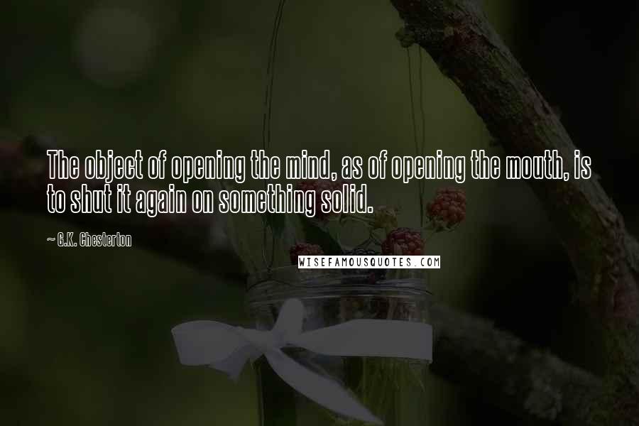 G.K. Chesterton Quotes: The object of opening the mind, as of opening the mouth, is to shut it again on something solid.