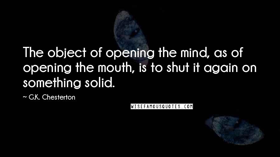 G.K. Chesterton Quotes: The object of opening the mind, as of opening the mouth, is to shut it again on something solid.