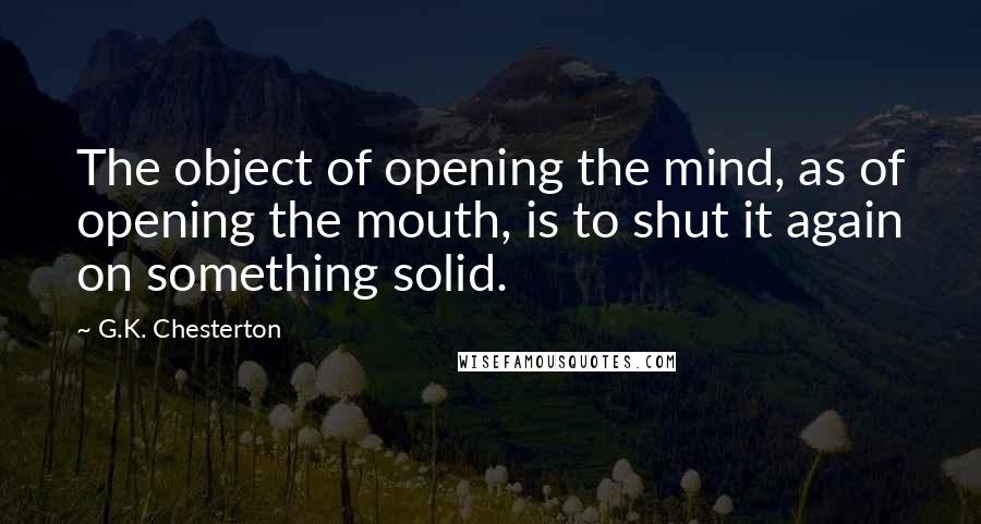 G.K. Chesterton Quotes: The object of opening the mind, as of opening the mouth, is to shut it again on something solid.