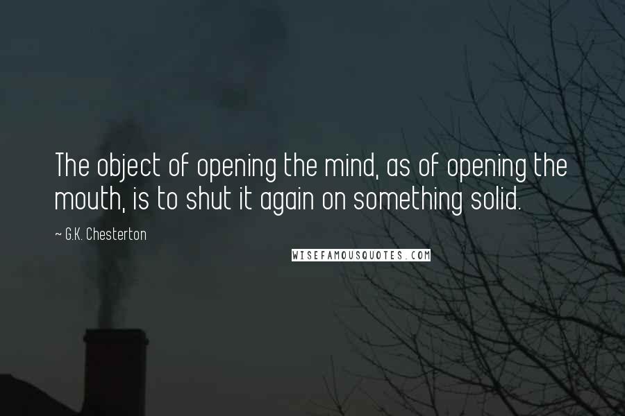 G.K. Chesterton Quotes: The object of opening the mind, as of opening the mouth, is to shut it again on something solid.