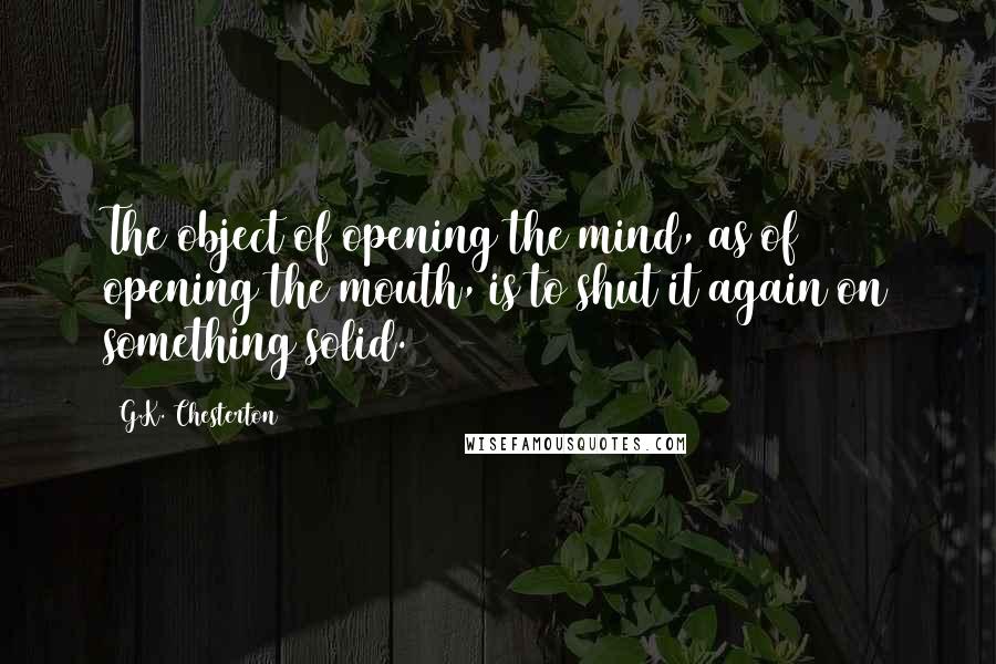 G.K. Chesterton Quotes: The object of opening the mind, as of opening the mouth, is to shut it again on something solid.