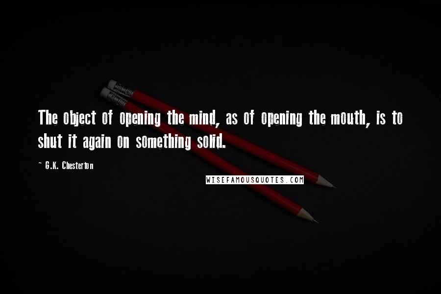 G.K. Chesterton Quotes: The object of opening the mind, as of opening the mouth, is to shut it again on something solid.