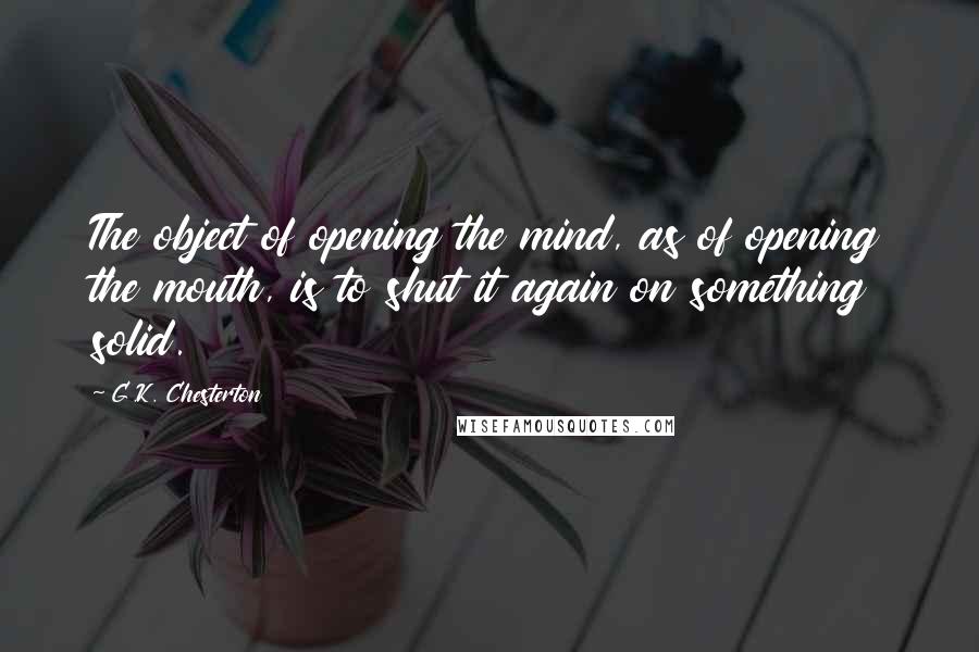 G.K. Chesterton Quotes: The object of opening the mind, as of opening the mouth, is to shut it again on something solid.