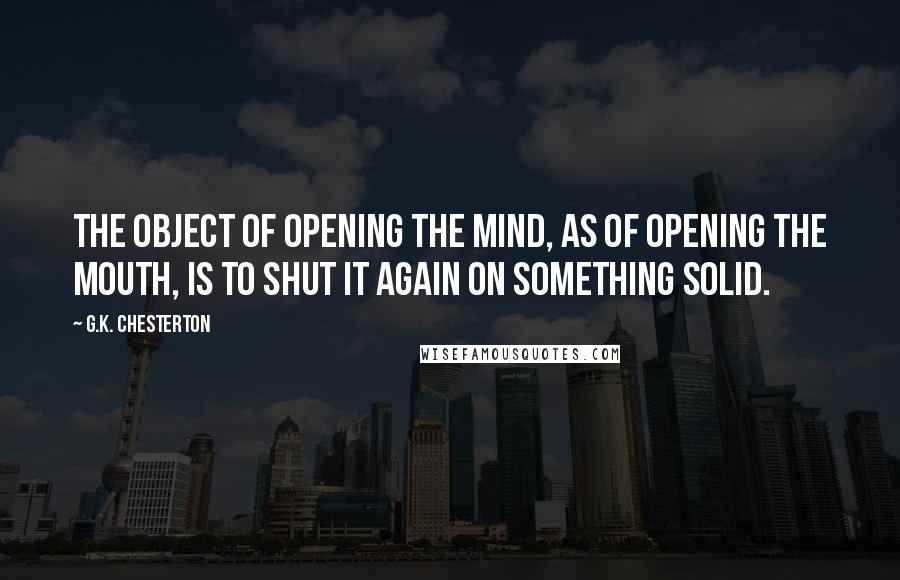 G.K. Chesterton Quotes: The object of opening the mind, as of opening the mouth, is to shut it again on something solid.