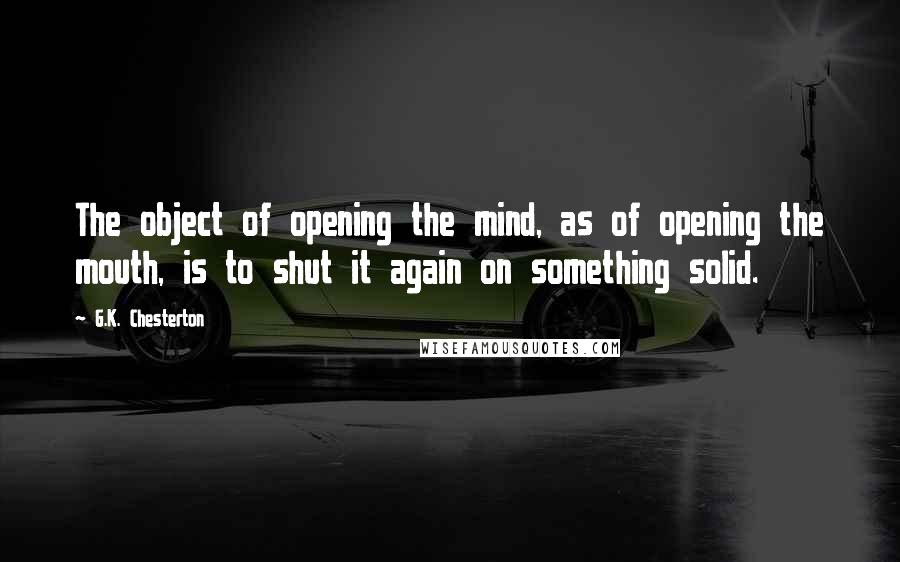 G.K. Chesterton Quotes: The object of opening the mind, as of opening the mouth, is to shut it again on something solid.