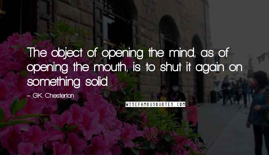 G.K. Chesterton Quotes: The object of opening the mind, as of opening the mouth, is to shut it again on something solid.