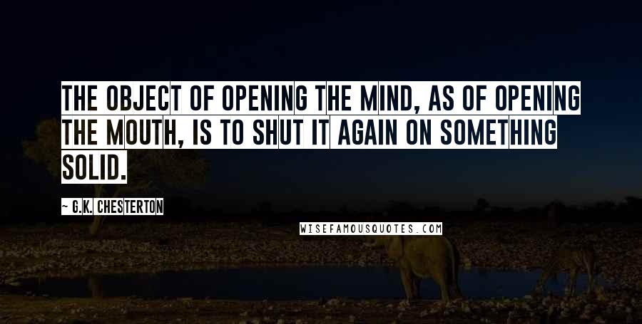 G.K. Chesterton Quotes: The object of opening the mind, as of opening the mouth, is to shut it again on something solid.