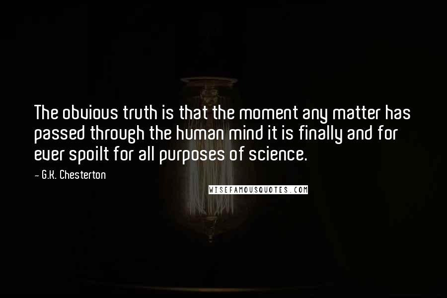 G.K. Chesterton Quotes: The obvious truth is that the moment any matter has passed through the human mind it is finally and for ever spoilt for all purposes of science.